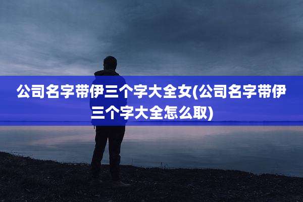 公司名字带伊三个字大全女(公司名字带伊三个字大全怎么取)