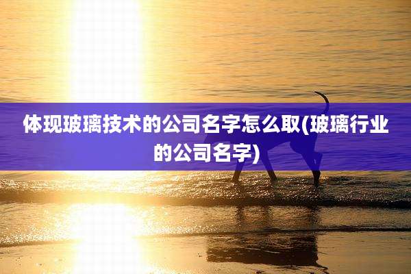 体现玻璃技术的公司名字怎么取(玻璃行业的公司名字)