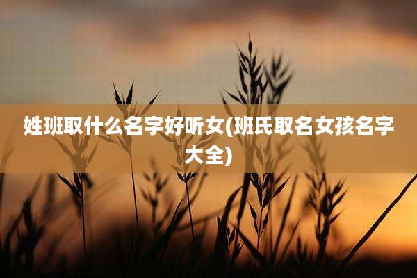 姓班取什么名字好听女(班氏取名女孩名字大全)