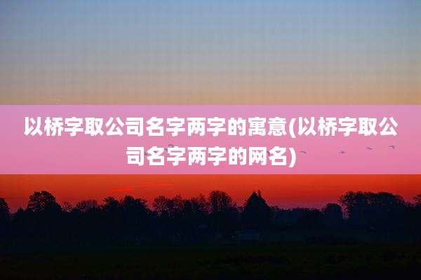 以桥字取公司名字两字的寓意(以桥字取公司名字两字的网名)