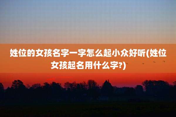 姓位的女孩名字一字怎么起小众好听(姓位女孩起名用什么字?)