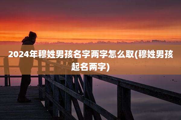 2024年穆姓男孩名字两字怎么取(穆姓男孩起名两字)
