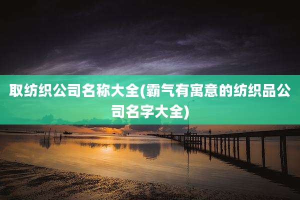 取纺织公司名称大全(霸气有寓意的纺织品公司名字大全)