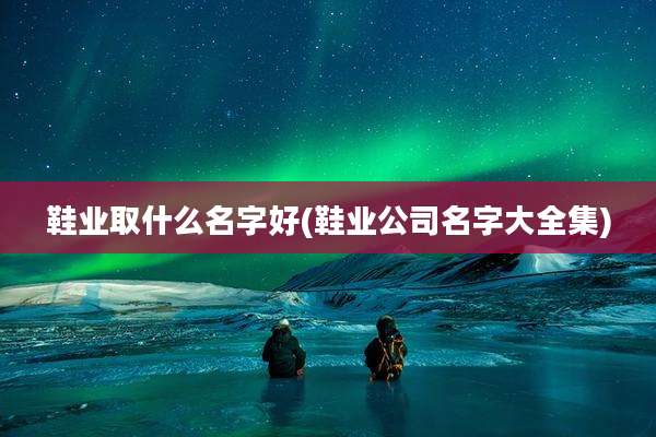 鞋业取什么名字好(鞋业公司名字大全集)