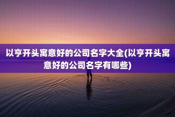 以亨开头寓意好的公司名字大全(以亨开头寓意好的公司名字有哪些)