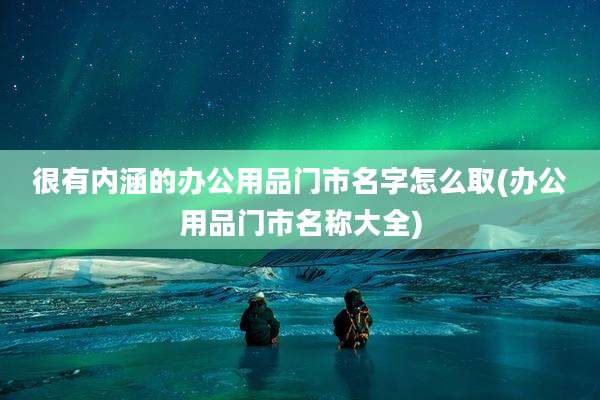 很有内涵的办公用品门市名字怎么取(办公用品门市名称大全)