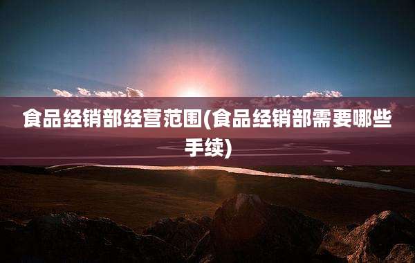 食品经销部经营范围(食品经销部需要哪些手续)