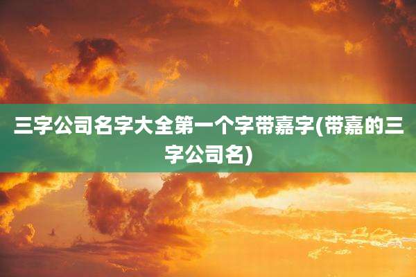 三字公司名字大全第一个字带嘉字(带嘉的三字公司名)