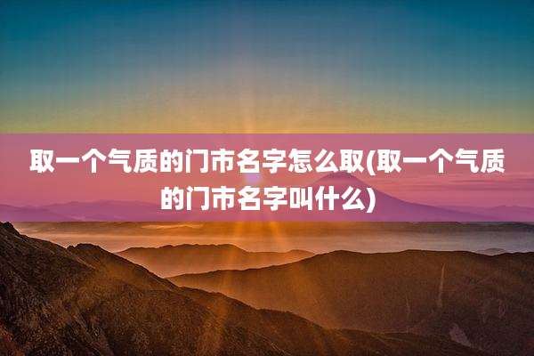 取一个气质的门市名字怎么取(取一个气质的门市名字叫什么)