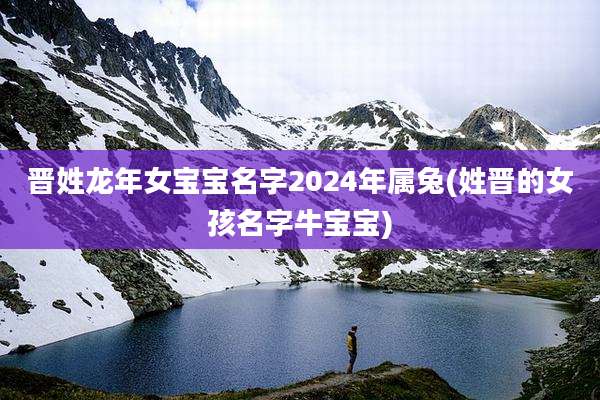 晋姓龙年女宝宝名字2024年属兔(姓晋的女孩名字牛宝宝)