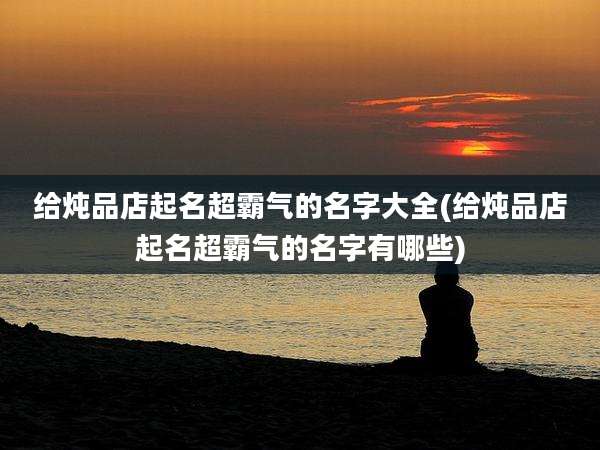 给炖品店起名超霸气的名字大全(给炖品店起名超霸气的名字有哪些)