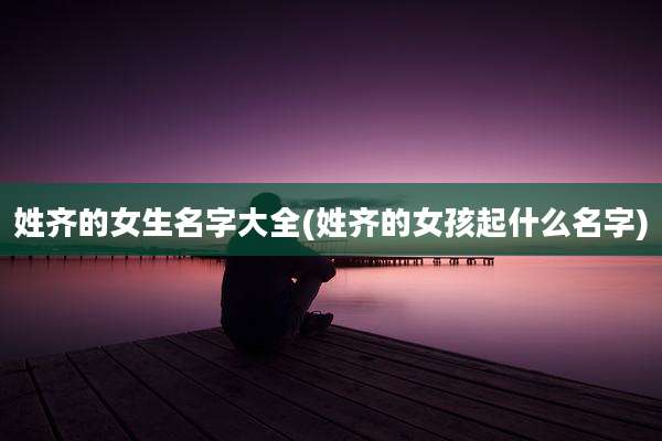 姓齐的女生名字大全(姓齐的女孩起什么名字)