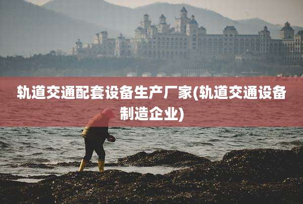 轨道交通配套设备生产厂家(轨道交通设备制造企业)
