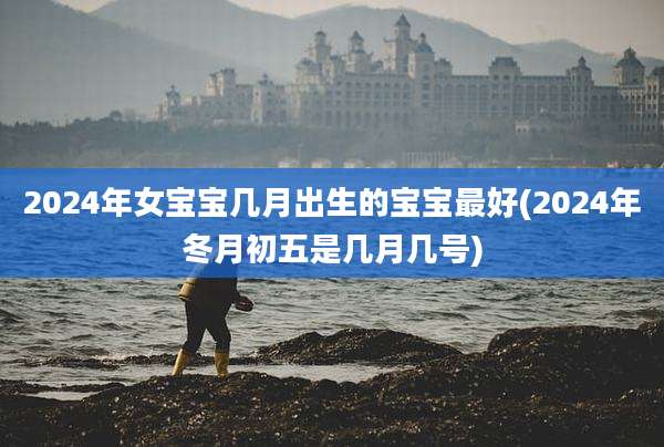 2024年女宝宝几月出生的宝宝最好(2024年冬月初五是几月几号)