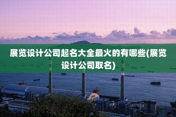 展览设计公司起名大全最火的有哪些(展览设计公司取名)