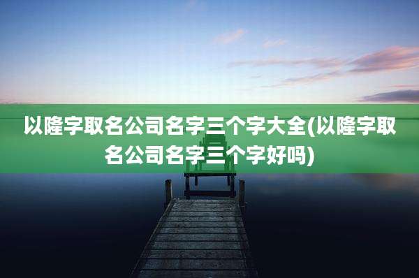 以隆字取名公司名字三个字大全(以隆字取名公司名字三个字好吗)