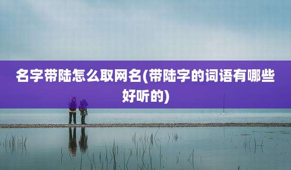 名字带陆怎么取网名(带陆字的词语有哪些好听的)