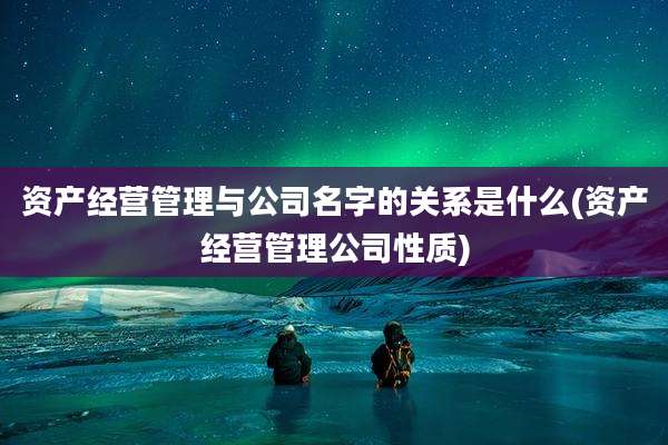 资产经营管理与公司名字的关系是什么(资产经营管理公司性质)
