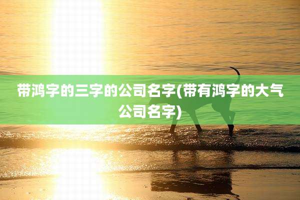 带鸿字的三字的公司名字(带有鸿字的大气公司名字)