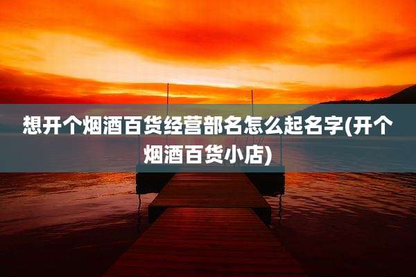 想开个烟酒百货经营部名怎么起名字(开个烟酒百货小店)