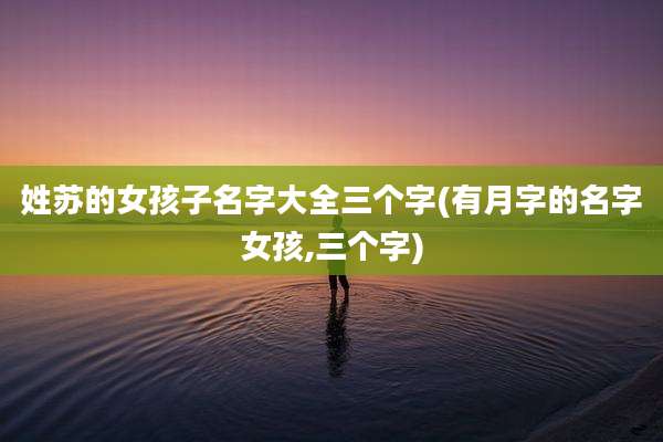姓苏的女孩子名字大全三个字(有月字的名字女孩,三个字)