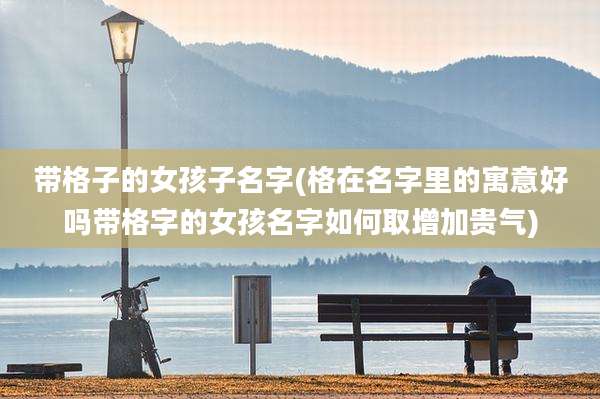 带格子的女孩子名字(格在名字里的寓意好吗带格字的女孩名字如何取增加贵气)
