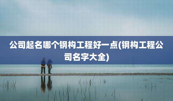 公司起名哪个钢构工程好一点(钢构工程公司名字大全)