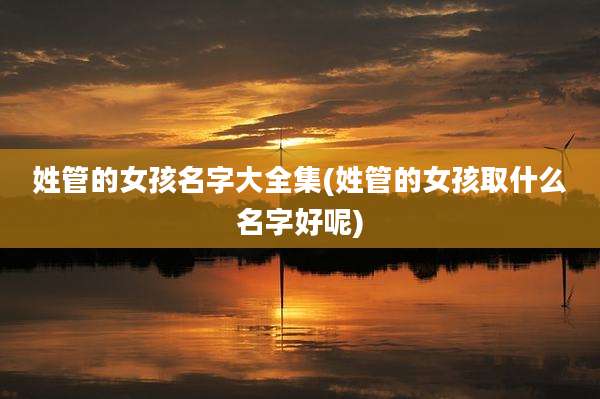 姓管的女孩名字大全集(姓管的女孩取什么名字好呢)