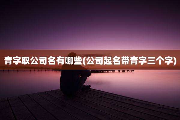 青字取公司名有哪些(公司起名带青字三个字)