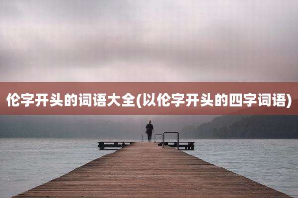 伦字开头的词语大全(以伦字开头的四字词语)