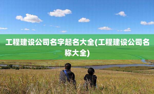 工程建设公司名字起名大全(工程建设公司名称大全)