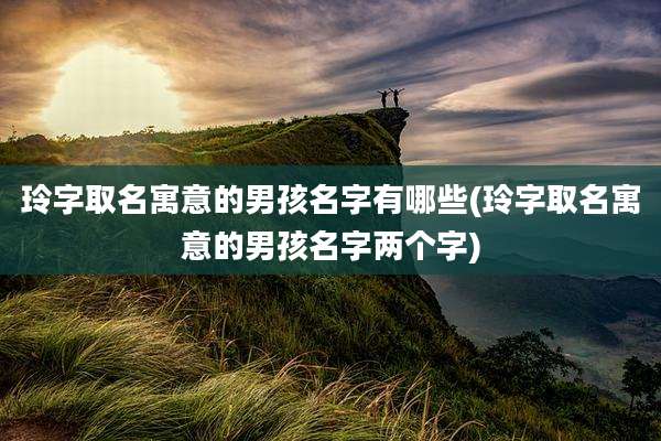 玲字取名寓意的男孩名字有哪些(玲字取名寓意的男孩名字两个字)
