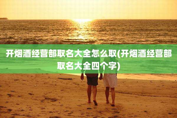 开烟酒经营部取名大全怎么取(开烟酒经营部取名大全四个字)