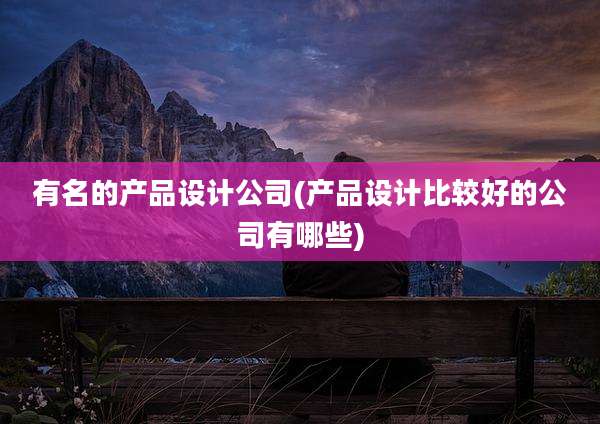 有名的产品设计公司(产品设计比较好的公司有哪些)