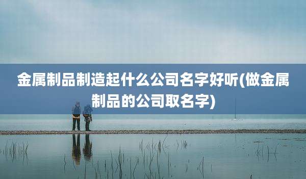 金属制品制造起什么公司名字好听(做金属制品的公司取名字)