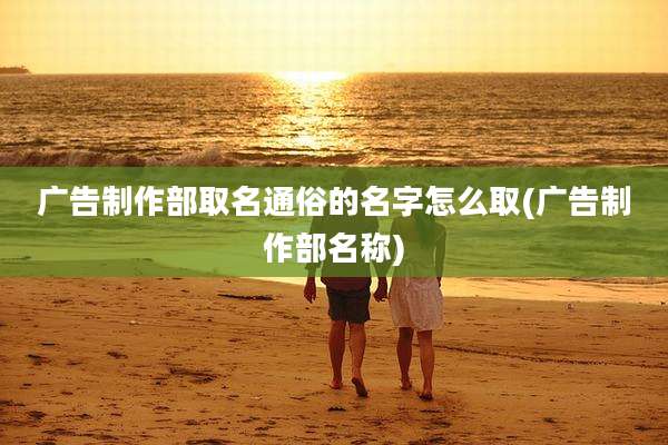 广告制作部取名通俗的名字怎么取(广告制作部名称)