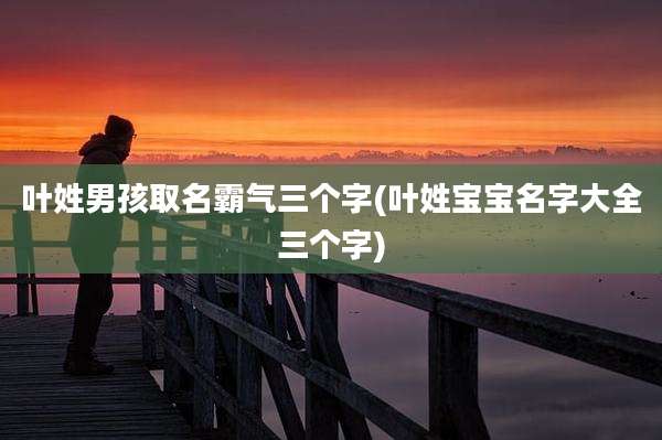 叶姓男孩取名霸气三个字(叶姓宝宝名字大全三个字)