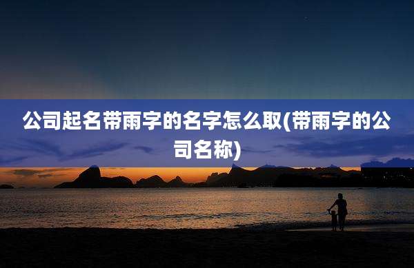 公司起名带雨字的名字怎么取(带雨字的公司名称)