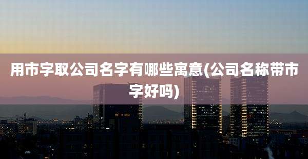 用市字取公司名字有哪些寓意(公司名称带市字好吗)