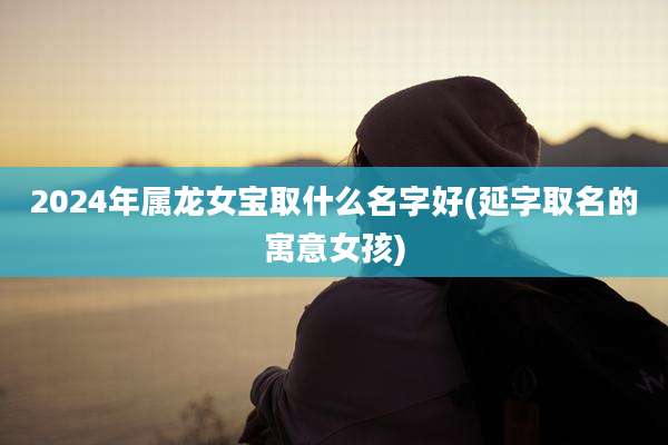 2024年属龙女宝取什么名字好(延字取名的寓意女孩)