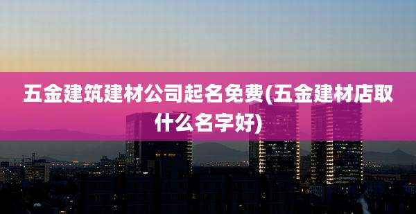 五金建筑建材公司起名免费(五金建材店取什么名字好)