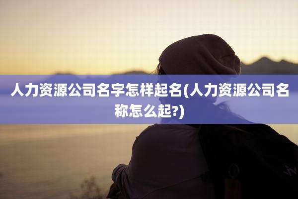 人力资源公司名字怎样起名(人力资源公司名称怎么起?)