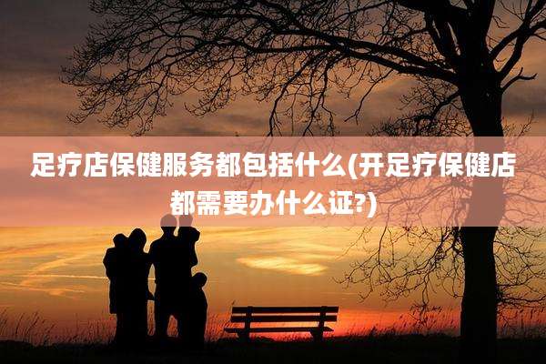 足疗店保健服务都包括什么(开足疗保健店都需要办什么证?)
