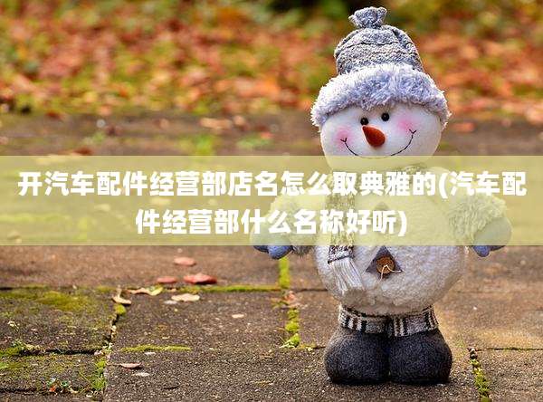 开汽车配件经营部店名怎么取典雅的(汽车配件经营部什么名称好听)