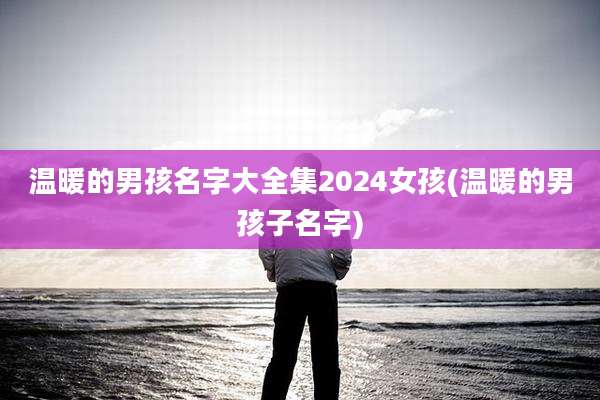 温暖的男孩名字大全集2024女孩(温暖的男孩子名字)