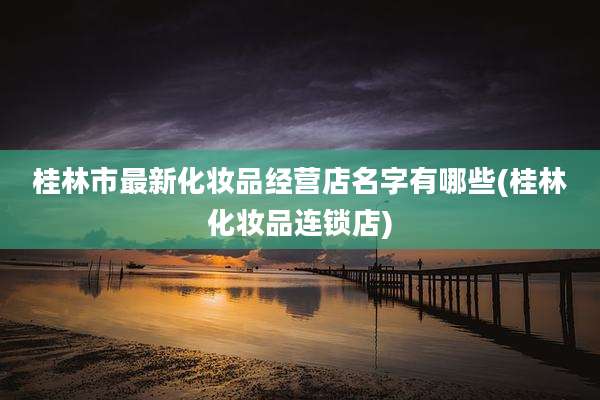 桂林市最新化妆品经营店名字有哪些(桂林化妆品连锁店)