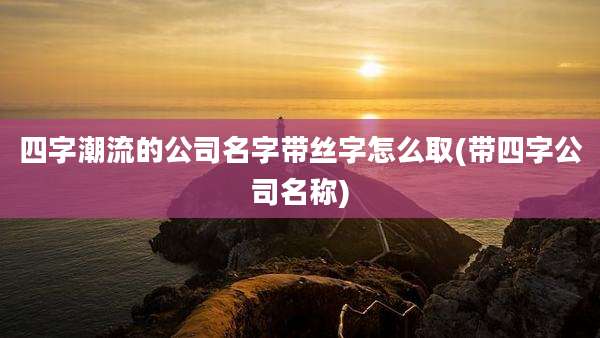 四字潮流的公司名字带丝字怎么取(带四字公司名称)