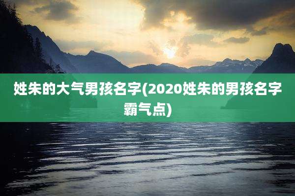 姓朱的大气男孩名字(2020姓朱的男孩名字霸气点)