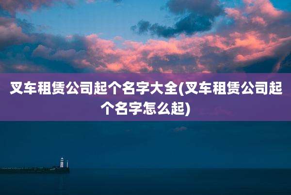 叉车租赁公司起个名字大全(叉车租赁公司起个名字怎么起)