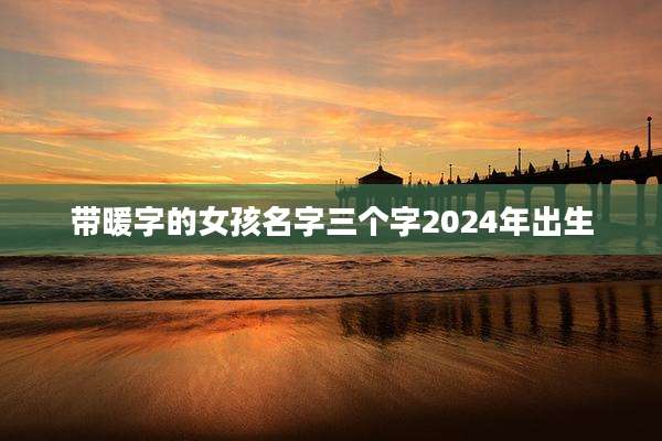 带暖字的女孩名字三个字2024年出生